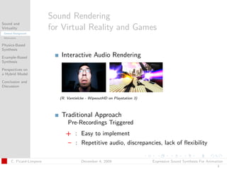 t




                          Sound Rendering
Sound and
Virtuality
 General Background
                          for Virtual Reality and Games
 Motivation


Physics-Based
Synthesis

Example-Based                Interactive Audio Rendering
Synthesis

Perspectives on
a Hybrid Model

Conclusion and
Discussion


                             (R. Vantielcke - WipeoutHD on Playstation 3)



                             Traditional Approach
                                 Pre-Recordings Triggered
                                + : Easy to implement
                                – : Repetitive audio, discrepancies, lack of ﬂexibility

      C. Picard-Limpens                  December 4, 2009                   Expressive Sound Synthesis For Animation
                                                                                                                3
 