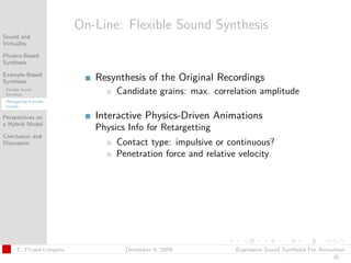 t




                           On-Line: Flexible Sound Synthesis
Sound and
Virtuality

Physics-Based
Synthesis

Example-Based
Synthesis                     Resynthesis of the Original Recordings
 Flexible Sound
 Synthesis                         Candidate grains: max. correlation amplitude
 Retargetting Example
 Sounds


Perspectives on               Interactive Physics-Driven Animations
a Hybrid Model
                              Physics Info for Retargetting
Conclusion and
Discussion                         Contact type: impulsive or continuous?
                                   Penetration force and relative velocity




       C. Picard-Limpens             December 4, 2009           Expressive Sound Synthesis For Animation
                                                                                                   32
 