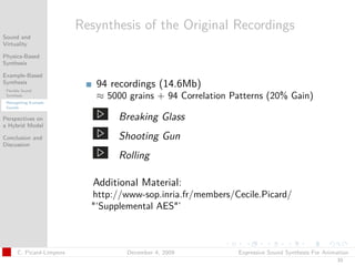 t




                           Resynthesis of the Original Recordings
Sound and
Virtuality

Physics-Based
Synthesis

Example-Based
Synthesis
 Flexible Sound
                              94 recordings (14.6Mb)
 Synthesis                    ≈ 5000 grains + 94 Correlation Patterns (20% Gain)
 Retargetting Example
 Sounds


Perspectives on                    Breaking Glass
a Hybrid Model

Conclusion and                     Shooting Gun
Discussion

                                   Rolling

                              Additional Material:
                             http://www-sop.inria.fr/members/Cecile.Picard/
                             "‘Supplemental AES"’



       C. Picard-Limpens             December 4, 2009         Expressive Sound Synthesis For Animation
                                                                                                 33
 