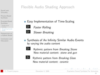 t




                           Flexible Audio Shading Approach
Sound and
Virtuality

Physics-Based
Synthesis

Example-Based
Synthesis
                              Easy Implementation of Time-Scaling
 Flexible Sound
 Synthesis
 Retargetting Example
                                   Faster Rolling
 Sounds


Perspectives on                    Slower Breaking
a Hybrid Model

Conclusion and
Discussion                    Synthesis of An Inﬁnity Similar Audio Events
                              by varying the audio content

                                   Rythmic pattern from Breaking Stone
                                   New material content: stone and gun
                                  Rythmic pattern from Breaking Glass
                                  New material content: ceramic


       C. Picard-Limpens             December 4, 2009         Expressive Sound Synthesis For Animation
                                                                                                 34
 