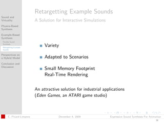 t




                           Retargetting Example Sounds
Sound and
Virtuality                 A Solution for Interactive Simulations
Physics-Based
Synthesis

Example-Based
Synthesis
 Flexible Sound
 Synthesis
 Retargetting Example
                                Variety
 Sounds


Perspectives on
a Hybrid Model                  Adapted to Scenarios
Conclusion and
Discussion
                                Small Memory Footprint
                                Real-Time Rendering

                           An attractive solution for industrial applications
                           (Eden Games, an ATARI game studio)



       C. Picard-Limpens                December 4, 2009             Expressive Sound Synthesis For Animation
                                                                                                        36
 
