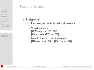 t




                          Fracture Events
Sound and
Virtuality

Physics-Based
Synthesis

Example-Based                Background
Synthesis
                                 Frequently occur in virtual environments
Perspectives on
a Hybrid Model
 Motivation                      Visual rendering
 A Hybrid Model for
 Fracture Events                 [O Brien et al. 99, 02]
Conclusion and                   [Parker and O Brien. 09]
Discussion
                                 Sound rendering: Little research
                                 [Warren et al. 84] [Rath et al. 03]




      C. Picard-Limpens            December 4, 2009           Expressive Sound Synthesis For Animation
                                                                                                 39
 