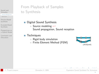 t




                          From Playback of Samples
Sound and
Virtuality
 General Background
                          to Synthesis
 Motivation


Physics-Based
Synthesis
                             Digital Sound Synthesis
Example-Based
Synthesis                        Source modeling ←
Perspectives on                  Sound propagation, Sound reception
a Hybrid Model

Conclusion and               Techniques
Discussion
                                 Rigid body simulation
                                 Finite Element Method (FEM)
                                                                                 (ArtiSynth)




      C. Picard-Limpens            December 4, 2009         Expressive Sound Synthesis For Animation
                                                                                                4
 