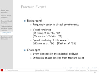 t




                          Fracture Events
Sound and
Virtuality

Physics-Based
Synthesis

Example-Based                Background
Synthesis
                                 Frequently occur in virtual environments
Perspectives on
a Hybrid Model
 Motivation                      Visual rendering
 A Hybrid Model for
 Fracture Events                 [O Brien et al. 99, 02]
Conclusion and                   [Parker and O Brien. 09]
Discussion
                                 Sound rendering: Little research
                                 [Warren et al. 84] [Rath et al. 03]

                             Challenges
                                 Event depends on the material involved
                                 Diﬀerents phases emerge from fracture event



      C. Picard-Limpens            December 4, 2009           Expressive Sound Synthesis For Animation
                                                                                                 39
 