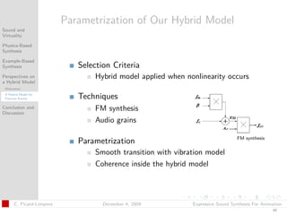 t




                          Parametrization of Our Hybrid Model
Sound and
Virtuality

Physics-Based
Synthesis

Example-Based
Synthesis                    Selection Criteria
Perspectives on                   Hybrid model applied when nonlinearity occurs
a Hybrid Model
 Motivation
 A Hybrid Model for
 Fracture Events             Techniques
Conclusion and
Discussion
                                  FM synthesis
                                  Audio grains

                                                                                 FM synthesis
                             Parametrization
                                  Smooth transition with vibration model
                                  Coherence inside the hybrid model



      C. Picard-Limpens             December 4, 2009          Expressive Sound Synthesis For Animation
                                                                                                 40
 