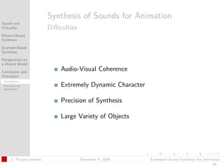 t




                           Synthesis of Sounds for Animation
Sound and
Virtuality                 Diﬃculties
Physics-Based
Synthesis

Example-Based
Synthesis

Perspectives on
a Hybrid Model

Conclusion and
                               Audio-Visual Coherence
Discussion
 Contributions
 Extensions and
 Applications
                               Extremely Dynamic Character

                               Precision of Synthesis

                               Large Variety of Objects




       C. Picard-Limpens                December 4, 2009     Expressive Sound Synthesis For Animation
                                                                                                43
 