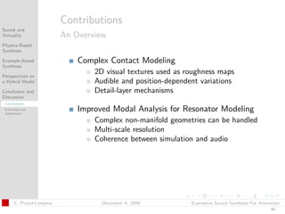 t




                           Contributions
Sound and
Virtuality                 An Overview
Physics-Based
Synthesis

Example-Based                  Complex Contact Modeling
Synthesis

Perspectives on
                                   2D visual textures used as roughness maps
a Hybrid Model                     Audible and position-dependent variations
Conclusion and                     Detail-layer mechanisms
Discussion
 Contributions
 Extensions and
 Applications
                               Improved Modal Analysis for Resonator Modeling
                                   Complex non-manifold geometries can be handled
                                   Multi-scale resolution
                                   Coherence between simulation and audio




       C. Picard-Limpens             December 4, 2009          Expressive Sound Synthesis For Animation
                                                                                                  44
 