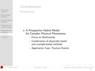 t




                           Contributions
Sound and
Virtuality                 Perspectives
Physics-Based
Synthesis

Example-Based
Synthesis

Perspectives on
a Hybrid Model

Conclusion and
Discussion
                               A Prospective Hybrid Model
 Contributions                 for Complex Physical Phenomena
 Extensions and
 Applications                       Focus on Nonlinearity
                                    Combination of physically based
                                    and example-based methods
                                    Application Case: Fracture Events




       C. Picard-Limpens              December 4, 2009          Expressive Sound Synthesis For Animation
                                                                                                   45
 
