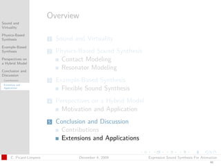t




                           Overview
Sound and
Virtuality

Physics-Based
Synthesis                  1   Sound and Virtuality
Example-Based
Synthesis                  2   Physics-Based Sound Synthesis
Perspectives on
a Hybrid Model
                                Contact Modeling
Conclusion and
                                Resonator Modeling
Discussion
 Contributions             3   Example-Based Synthesis
 Extensions and
 Applications
                                 Flexible Sound Synthesis
                           4   Perspectives on a Hybrid Model
                                 Motivation and Application
                           5   Conclusion and Discussion
                                 Contributions
                                 Extensions and Applications

       C. Picard-Limpens               December 4, 2009         Expressive Sound Synthesis For Animation
                                                                                                   46
 