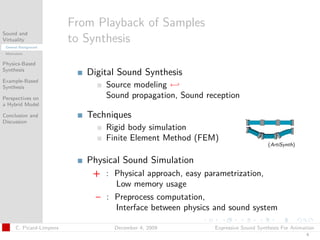 t




                          From Playback of Samples
Sound and
Virtuality
 General Background
                          to Synthesis
 Motivation


Physics-Based
Synthesis
                             Digital Sound Synthesis
Example-Based
Synthesis                        Source modeling ←
Perspectives on                  Sound propagation, Sound reception
a Hybrid Model

Conclusion and               Techniques
Discussion
                                 Rigid body simulation
                                 Finite Element Method (FEM)
                                                                                 (ArtiSynth)


                             Physical Sound Simulation
                              + : Physical approach, easy parametrization,
                                  Low memory usage
                              – : Preprocess computation,
                                  Interface between physics and sound system

      C. Picard-Limpens            December 4, 2009         Expressive Sound Synthesis For Animation
                                                                                                4
 