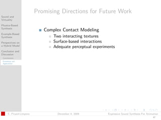 t




                           Promising Directions for Future Work
Sound and
Virtuality

Physics-Based
Synthesis
                              Complex Contact Modeling
Example-Based
Synthesis                         Two interacting textures
Perspectives on                   Surface-based interactions
a Hybrid Model
                                  Adequate perceptual experiments
Conclusion and
Discussion
 Contributions
 Extensions and
 Applications




       C. Picard-Limpens            December 4, 2009         Expressive Sound Synthesis For Animation
                                                                                                47
 