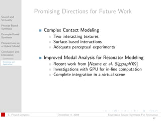 t




                           Promising Directions for Future Work
Sound and
Virtuality

Physics-Based
Synthesis
                              Complex Contact Modeling
Example-Based
Synthesis                         Two interacting textures
Perspectives on                   Surface-based interactions
a Hybrid Model
                                  Adequate perceptual experiments
Conclusion and
Discussion
 Contributions                Improved Modal Analysis for Resonator Modeling
 Extensions and
 Applications                     Recent work from [Nesme et al. Siggraph 09]
                                  Investigations with GPU for in-line computation
                                  Complete integration in a virtual scene




       C. Picard-Limpens            December 4, 2009           Expressive Sound Synthesis For Animation
                                                                                                  47
 
