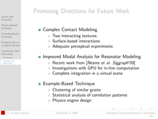 t




                           Promising Directions for Future Work
Sound and
Virtuality

Physics-Based
Synthesis
                              Complex Contact Modeling
Example-Based
Synthesis                         Two interacting textures
Perspectives on                   Surface-based interactions
a Hybrid Model
                                  Adequate perceptual experiments
Conclusion and
Discussion
 Contributions                Improved Modal Analysis for Resonator Modeling
 Extensions and
 Applications                     Recent work from [Nesme et al. Siggraph 09]
                                  Investigations with GPU for in-line computation
                                  Complete integration in a virtual scene

                              Example-Based Technique
                                  Clustering of similar grains
                                  Statistical analysis of correlation patterns
                                  Physics engine design

       C. Picard-Limpens            December 4, 2009             Expressive Sound Synthesis For Animation
                                                                                                    47
 