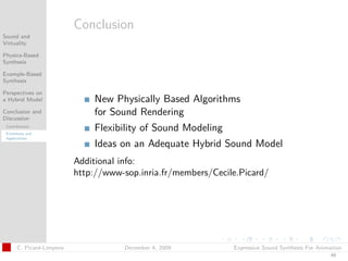 t




                           Conclusion
Sound and
Virtuality

Physics-Based
Synthesis

Example-Based
Synthesis

Perspectives on
a Hybrid Model                 New Physically Based Algorithms
Conclusion and
Discussion
                               for Sound Rendering
 Contributions
 Extensions and
                               Flexibility of Sound Modeling
 Applications
                               Ideas on an Adequate Hybrid Sound Model
                           Additional info:
                           http://www-sop.inria.fr/members/Cecile.Picard/




       C. Picard-Limpens              December 4, 2009          Expressive Sound Synthesis For Animation
                                                                                                   49
 