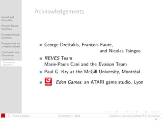 t




                           Acknowledgements
Sound and
Virtuality

Physics-Based
Synthesis

Example-Based
Synthesis

Perspectives on
a Hybrid Model                George Drettakis, François Faure,
Conclusion and                                           and Nicolas Tsingos
Discussion
 Contributions                REVES Team
 Extensions and
 Applications                 Marie-Paule Cani and the Evasion Team
                              Paul G. Kry at the McGill University, Montréal

                                   Eden Games, an ATARI game studio, Lyon




       C. Picard-Limpens            December 4, 2009         Expressive Sound Synthesis For Animation
                                                                                                50
 