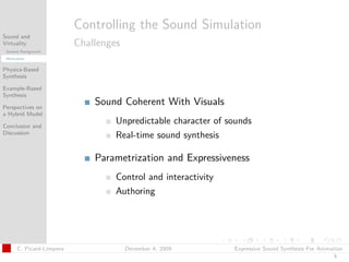 t




                          Controlling the Sound Simulation
Sound and
Virtuality                Challenges
 General Background
 Motivation


Physics-Based
Synthesis

Example-Based
Synthesis

Perspectives on
                              Sound Coherent With Visuals
a Hybrid Model

Conclusion and
                                   Unpredictable character of sounds
Discussion
                                   Real-time sound synthesis

                              Parametrization and Expressiveness
                                   Control and interactivity
                                   Authoring




      C. Picard-Limpens                December 4, 2009        Expressive Sound Synthesis For Animation
                                                                                                   5
 
