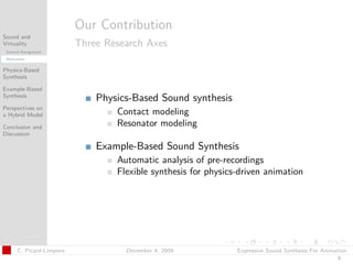 t




                          Our Contribution
Sound and
Virtuality                Three Research Axes
 General Background
 Motivation


Physics-Based
Synthesis

Example-Based
Synthesis
                              Physics-Based Sound synthesis
Perspectives on
a Hybrid Model                    Contact modeling
Conclusion and                    Resonator modeling
Discussion

                              Example-Based Sound Synthesis
                                  Automatic analysis of pre-recordings
                                  Flexible synthesis for physics-driven animation




      C. Picard-Limpens             December 4, 2009            Expressive Sound Synthesis For Animation
                                                                                                    6
 
