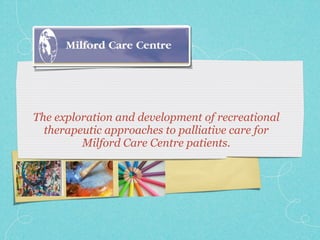 The exploration and development of recreational
  therapeutic approaches to palliative care for
         Milford Care Centre patients.
 