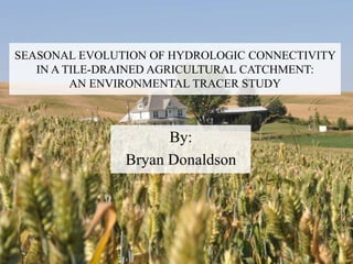 SEASONAL EVOLUTION OF HYDROLOGIC CONNECTIVITY
IN A TILE-DRAINED AGRICULTURAL CATCHMENT:
AN ENVIRONMENTAL TRACER STUDY
By:
Bryan Donaldson
 