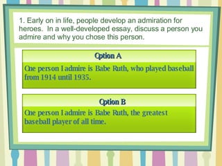 1. Early on in life, people develop an admiration for heroes.  In a well-developed essay, discuss a person you admire and why you chose this person. Option A Option B One person I admire is Babe Ruth, who played baseball from 1914 until 1935. One person I admire is Babe Ruth, the greatest baseball player of all time. 