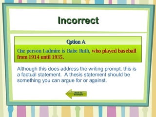 Incorrect Option A One person I admire is Babe Ruth,  who played baseball from 1914 until 1935. Although this does address the writing prompt, this is a factual statement.  A thesis statement should be something you can argue for or against. 