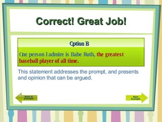 Correct! Great Job! One person I admire is Babe Ruth,  the greatest baseball player of all time. Option B This statement addresses the prompt, and presents and opinion that can be argued.  