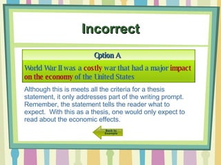 Incorrect World War II was a  costly  war that had a major  impact on the economy  of the United States Option A Although this is meets all the criteria for a thesis statement, it only addresses part of the writing prompt.  Remember, the statement tells the reader what to expect.  With this as a thesis, one would only expect to read about the economic effects. 