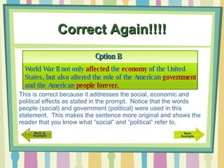 Correct Again!!!! Option B World War II not only  affected  the  economy  of the United States, but also altered the role of the American  government  and the American  people   forever. This is correct because it addresses the social, economic and political effects as stated in the prompt.  Notice that the words people (social) and government (political) were used in this statement.  This makes the sentence more original and shows the reader that you know what “social” and “political” refer to. 