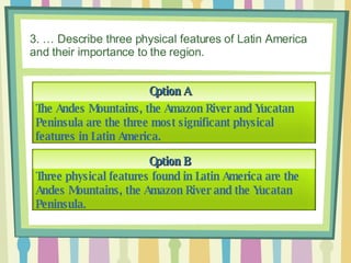 3. … Describe three physical features of Latin America and their importance to the region. Option A Option B The Andes Mountains, the Amazon River and Yucatan Peninsula are the three most significant physical features in Latin America. Three physical features found in Latin America are the Andes Mountains, the Amazon River and the Yucatan Peninsula. 