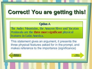 Correct! You are getting this! The Andes Mountains, the Amazon River and Yucatan Peninsula are the  three most significant  physical features in Latin America. Option A This statement gives an argument, it presents the three physical features asked for in the prompt, and makes reference to the importance (significance) 