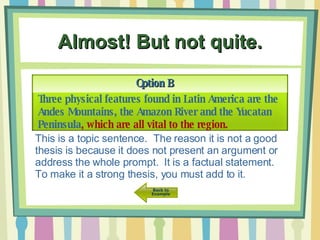 Almost! But not quite. Option B Three physical features found in Latin America are the Andes Mountains, the Amazon River and the Yucatan Peninsula , which are all vital to the region. This is a topic sentence.  The reason it is not a good thesis is because it does not present an argument or address the whole prompt.  It is a factual statement. To make it a strong thesis, you must add to it. 