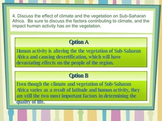 4. Discuss the effect of climate and the vegetation on Sub-Saharan Africa.  Be sure to discuss the factors contributing to climate, and the impact human activity has on the vegetation. Option A Option B Even though the climate and vegetation of Sub-Saharan Africa varies as a result of latitude and human activity, they are still the two most important factors in determining the quality of life. Human activity is altering the the vegetation of Sub-Saharan Africa and causing desertification, which will have devastating effects on the people of the region.  