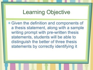 Learning Objective Given the definition and components of a thesis statement, along with a sample writing prompt with pre-written thesis statements, students will be able to distinguish the better of three thesis statements by correctly identifying it 