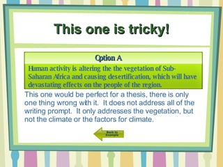 This one is tricky! Option A Human activity is altering the the vegetation of Sub-Saharan Africa and causing desertification, which will have devastating effects on the people of the region.  This one would be perfect for a thesis, there is only one thing wrong with it.  It does not address all of the writing prompt.  It only addresses the vegetation, but not the climate or the factors for climate. 