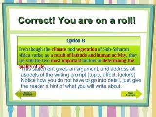 Correct! You are on a roll!   Option B This statement gives an argument, and address all aspects of the writing prompt (topic, effect, factors).  Notice how you do not have to go into detail, just give the reader a hint of what you will write about. Even though the  climate  and  vegetation  of Sub-Saharan Africa varies as  a result of latitude and human activity , they are still the two  most important  factors in  determining the quality of life . 