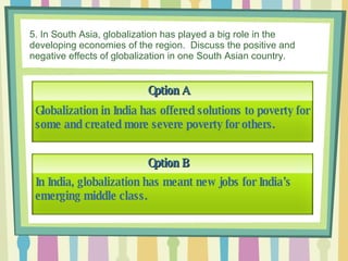 5. In South Asia, globalization has played a big role in the developing economies of the region.  Discuss the positive and negative effects of globalization in one South Asian country. Option A Option B Globalization in India has offered solutions to poverty for some and created more severe poverty for others. In India, globalization has meant new jobs for India’s emerging middle class.   