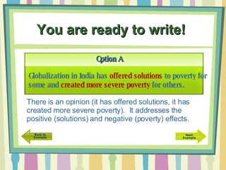 You are ready to write!   Option A There is an opinion (it has offered solutions, it has created more severe poverty).  It addresses the positive (solutions) and negative (poverty) effects. Globalization in India has  offered solutions  to poverty for some and  created more severe poverty  for others. 