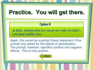 Practice.  You will get there. Option B In India, globalization has meant new jobs for India’s emerging middle class.   Again, this would be a perfect thesis statement, if the prompt only asked for the effects of globalization.  The prompt, however, specifies positive and negative effects.  This is only positive. 
