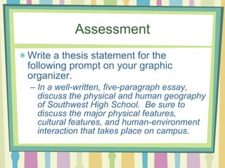 Assessment Write a thesis statement for the following prompt on your graphic organizer. In a well-written, five-paragraph essay, discuss the physical and human geography of Southwest High School.  Be sure to discuss the major physical features, cultural features, and human-environment interaction that takes place on campus. 
