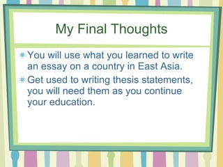 My Final Thoughts You will use what you learned to write an essay on a country in East Asia. Get used to writing thesis statements, you will need them as you continue your education. 