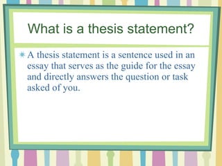 What is a thesis statement? A thesis statement is a sentence used in an essay that serves as the guide for the essay and directly answers the question or task asked of you. 