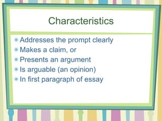 Characteristics Addresses the prompt clearly Makes a claim, or Presents an argument Is arguable (an opinion) In first paragraph of essay 