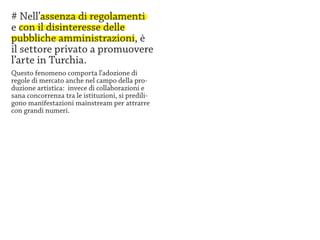 # Nell’assenza di regolamenti
e con il disinteresse delle
pubbliche amministrazioni, è
il settore privato a promuovere
l’arte in Turchia.
Questo fenomeno comporta l’adozione di
regole di mercato anche nel campo della pro-
duzione artistica: invece di collaborazioni e
sana concorrenza tra le istituzioni, si predili-
gono manifestazioni mainstream per attrarre
con grandi numeri.
 