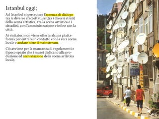 Istanbul oggi;
Ad Istanbul si percepisce l’assenza di dialogo
tra le diverse sfaccettature (tra i diversi strati)
della scena artistica, tra la scena artistica e i
cittadini, con l’amministrazione e infine con la
cittá.
Ai visitatori non viene offerta alcuna piatta-
forma per entrare in contatto con la vera scena
locale e andare oltre il mainstream.
Ciò avviene per la mancanza di regolamenti e
il poco spazio che i musei dedicano alla pro-
duzione ed archiviazione della scena artistica
locale.
 