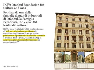 IKSV: Istanbul Foundation for
Culture and Arts
Fondata da una delle
famiglie di grandi industriali
di Istanbul, la Famiglia
Eczacibasi, IKSV é la ONG
leader del settore.
IKSV é stata fondata in 1973 con la missione
di “offrire i migliori esempi di arte da
tutto il mondo, mentre al tempo stesso
promuovere il patrimonio nazionale, culturale
e artistico della Turchia, usando le arti per
creare una piattaforma internazionale di
comunicazione.”*




*IKSV Mission Statement, 1973.
 