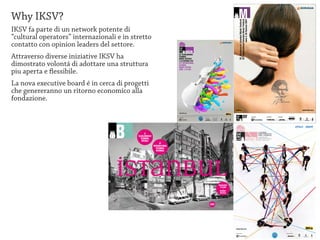 Why IKSV?
IKSV fa parte di un network potente di
“cultural operators” internazionali e in stretto
contatto con opinion leaders del settore.
Attraverso diverse iniziative IKSV ha
dimostrato volontá di adottare una struttura
piu aperta e flessibile.
La nova executive board é in cerca di progetti
che genereranno un ritorno economico alla
fondazione.
 