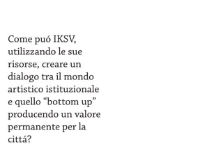 Come puó IKSV,
utilizzando le sue
risorse, creare un
dialogo tra il mondo
artistico istituzionale
e quello “bottom up”
producendo un valore
permanente per la
cittá?
 