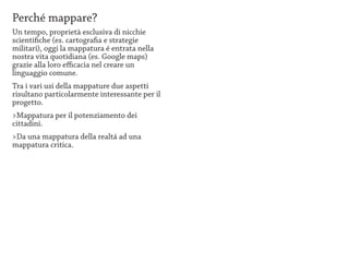 Perché mappare?
Un tempo, proprietà esclusiva di nicchie
scientifiche (es. cartografia e strategie
militari), oggi la mappatura é entrata nella
nostra vita quotidiana (es. Google maps)
grazie alla loro efficacia nel creare un
linguaggio comune.
Tra i vari usi della mappature due aspetti
risultano particolarmente interessante per il
progetto.
>Mappatura per il potenziamento dei
cittadini.
>Da una mappatura della realtá ad una
mappatura critica.
 