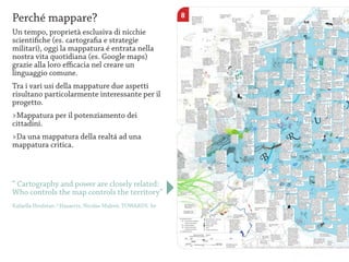 Perché mappare?
Un tempo, proprietà esclusiva di nicchie
scientifiche (es. cartografia e strategie
militari), oggi la mappatura é entrata nella
nostra vita quotidiana (es. Google maps)
grazie alla loro efficacia nel creare un
linguaggio comune.
Tra i vari usi della mappature due aspetti
risultano particolarmente interessante per il
progetto.
>Mappatura per il potenziamento dei
cittadini.
>Da una mappatura della realtá ad una
mappatura critica.



“ Cartography and power are closely related:
Who controls the map controls the territory”
Rafaella Houlstan / Hasaerts, Nicolas Malevé, TOWARDS. be
 