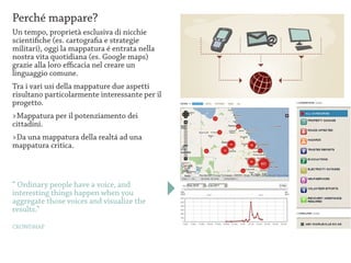 Perché mappare?
Un tempo, proprietà esclusiva di nicchie
scientifiche (es. cartografia e strategie
militari), oggi la mappatura é entrata nella
nostra vita quotidiana (es. Google maps)
grazie alla loro efficacia nel creare un
linguaggio comune.
Tra i vari usi della mappature due aspetti
risultano particolarmente interessante per il
progetto.
>Mappatura per il potenziamento dei
cittadini.
>Da una mappatura della realtá ad una
mappatura critica.



“ Ordinary people have a voice, and
interesting things happen when you
aggregate those voices and visualize the
results.”

CROWDMAP
 